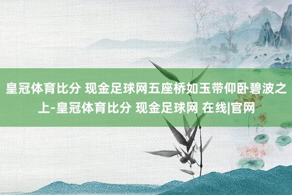 皇冠体育比分 现金足球网五座桥如玉带仰卧碧波之上-皇冠体育比分 现金足球网 在线|官网