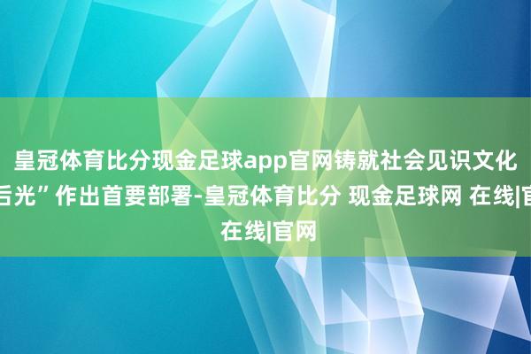 皇冠体育比分现金足球app官网铸就社会见识文化新后光”作出首要部署-皇冠体育比分 现金足球网 在线|官网