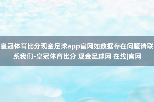 皇冠体育比分现金足球app官网如数据存在问题请联系我们-皇冠体育比分 现金足球网 在线|官网