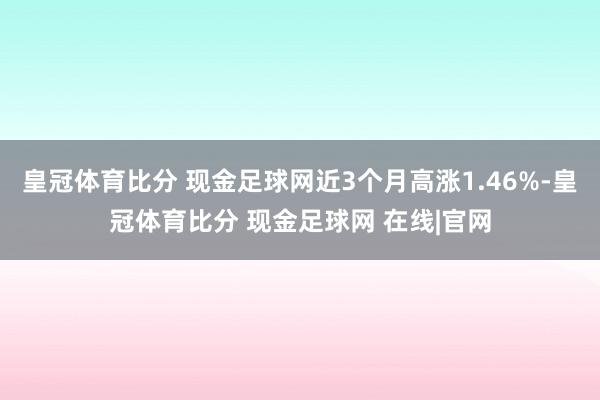 皇冠体育比分 现金足球网近3个月高涨1.46%-皇冠体育比分 现金足球网 在线|官网