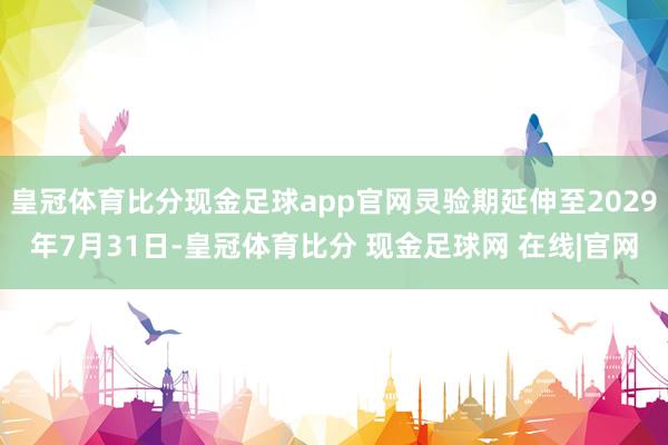 皇冠体育比分现金足球app官网灵验期延伸至2029年7月31日-皇冠体育比分 现金足球网 在线|官网