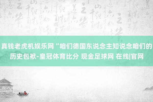 真钱老虎机娱乐网“咱们德国东说念主知说念咱们的历史包袱-皇冠体育比分 现金足球网 在线|官网