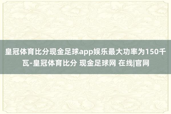 皇冠体育比分现金足球app娱乐最大功率为150千瓦-皇冠体育比分 现金足球网 在线|官网