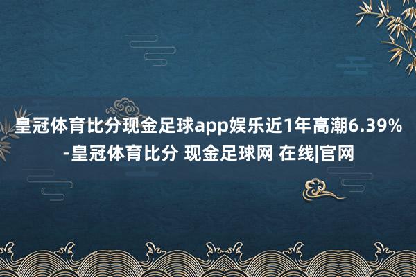 皇冠体育比分现金足球app娱乐近1年高潮6.39%-皇冠体育比分 现金足球网 在线|官网