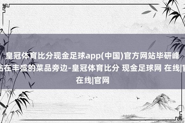 皇冠体育比分现金足球app(中国)官方网站毕研峰则站在丰盛的菜品旁边-皇冠体育比分 现金足球网 在线|官网