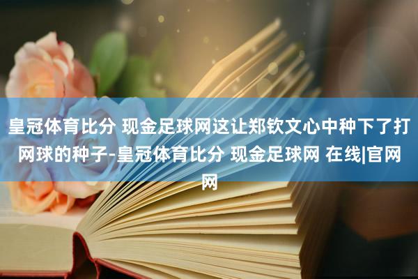 皇冠体育比分 现金足球网这让郑钦文心中种下了打网球的种子-皇冠体育比分 现金足球网 在线|官网