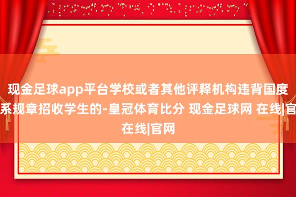 现金足球app平台学校或者其他评释机构违背国度联系规章招收学生的-皇冠体育比分 现金足球网 在线|官网