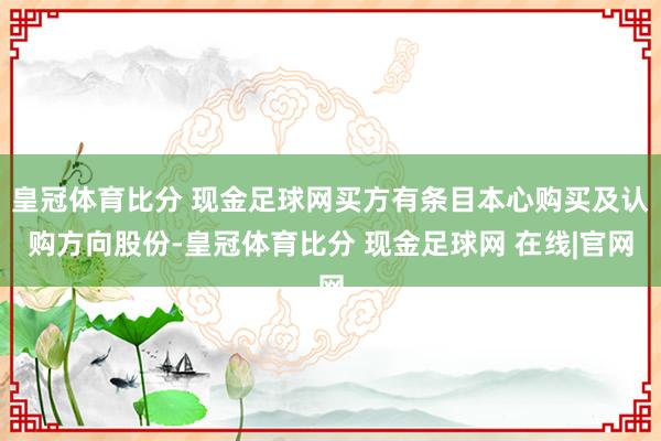 皇冠体育比分 现金足球网买方有条目本心购买及认购方向股份-皇冠体育比分 现金足球网 在线|官网