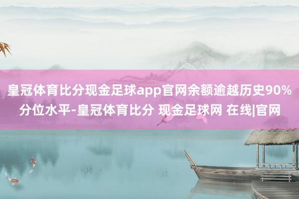 皇冠体育比分现金足球app官网余额逾越历史90%分位水平-皇冠体育比分 现金足球网 在线|官网