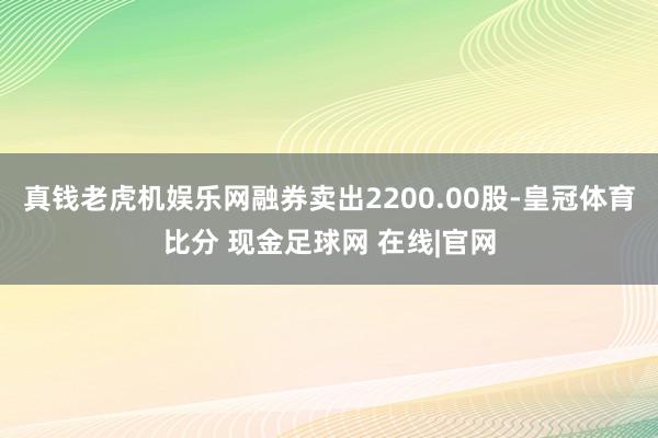 真钱老虎机娱乐网融券卖出2200.00股-皇冠体育比分 现金足球网 在线|官网