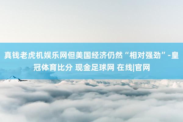 真钱老虎机娱乐网但美国经济仍然“相对强劲”-皇冠体育比分 现金足球网 在线|官网