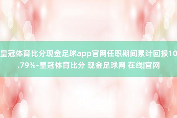 皇冠体育比分现金足球app官网任职期间累计回报10.79%-皇冠体育比分 现金足球网 在线|官网