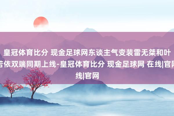 皇冠体育比分 现金足球网东谈主气变装雷无桀和叶若依双端同期上线-皇冠体育比分 现金足球网 在线|官网