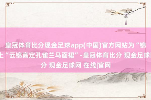 皇冠体育比分现金足球app(中国)官方网站为“锦翎女神”献上“云锦高定孔雀兰马面裙”-皇冠体育比分 现金足球网 在线|官网