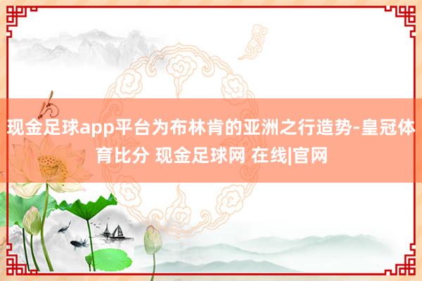 现金足球app平台为布林肯的亚洲之行造势-皇冠体育比分 现金足球网 在线|官网