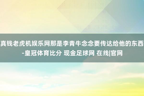 真钱老虎机娱乐网那是李青牛念念要传达给他的东西-皇冠体育比分 现金足球网 在线|官网