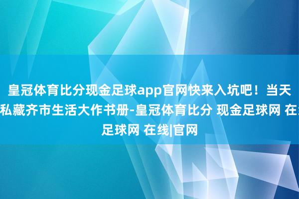 皇冠体育比分现金足球app官网快来入坑吧！当天推选：私藏齐市生活大作书册-皇冠体育比分 现金足球网 在线|官网