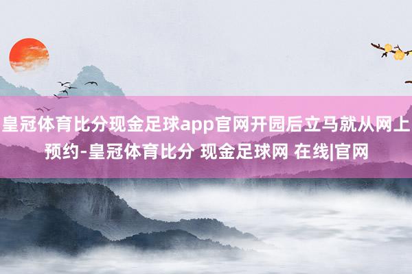 皇冠体育比分现金足球app官网开园后立马就从网上预约-皇冠体育比分 现金足球网 在线|官网