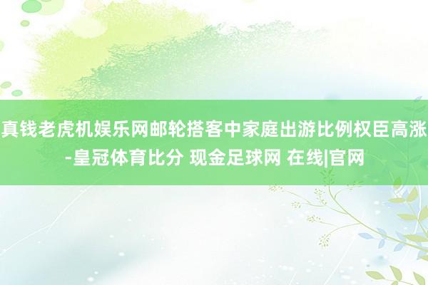 真钱老虎机娱乐网邮轮搭客中家庭出游比例权臣高涨-皇冠体育比分 现金足球网 在线|官网