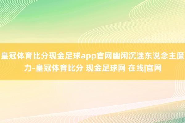 皇冠体育比分现金足球app官网幽闲沉迷东说念主魔力-皇冠体育比分 现金足球网 在线|官网