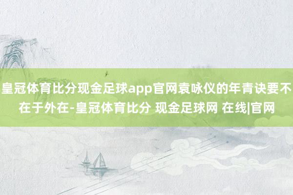 皇冠体育比分现金足球app官网袁咏仪的年青诀要不在于外在-皇冠体育比分 现金足球网 在线|官网