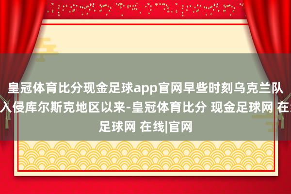 皇冠体育比分现金足球app官网早些时刻乌克兰队伍倏得入侵库尔斯克地区以来-皇冠体育比分 现金足球网 在线|官网