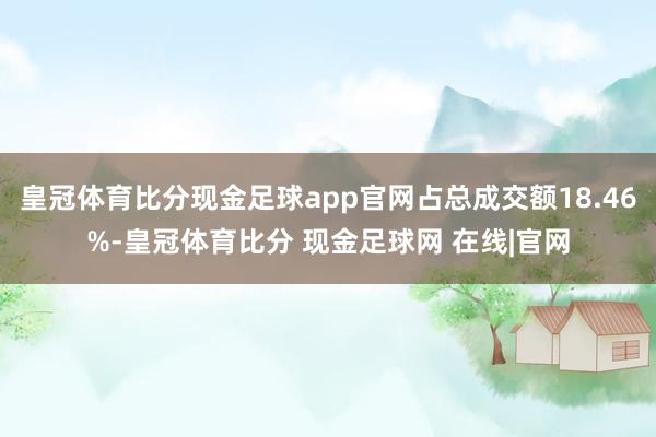 皇冠体育比分现金足球app官网占总成交额18.46%-皇冠体育比分 现金足球网 在线|官网