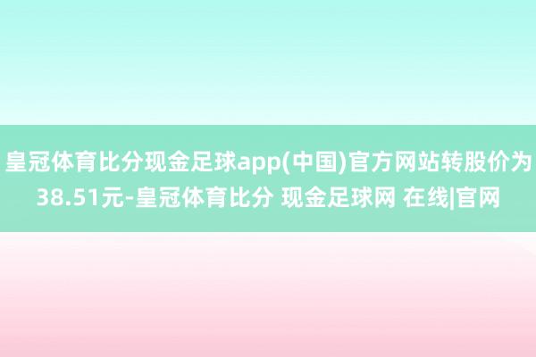 皇冠体育比分现金足球app(中国)官方网站转股价为38.51元-皇冠体育比分 现金足球网 在线|官网