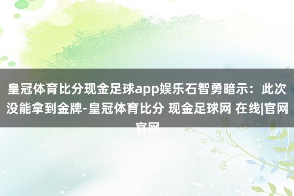 皇冠体育比分现金足球app娱乐石智勇暗示：此次没能拿到金牌-皇冠体育比分 现金足球网 在线|官网