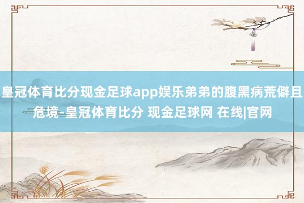 皇冠体育比分现金足球app娱乐弟弟的腹黑病荒僻且危境-皇冠体育比分 现金足球网 在线|官网