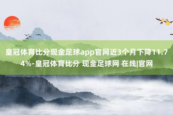 皇冠体育比分现金足球app官网近3个月下降11.74%-皇冠体育比分 现金足球网 在线|官网