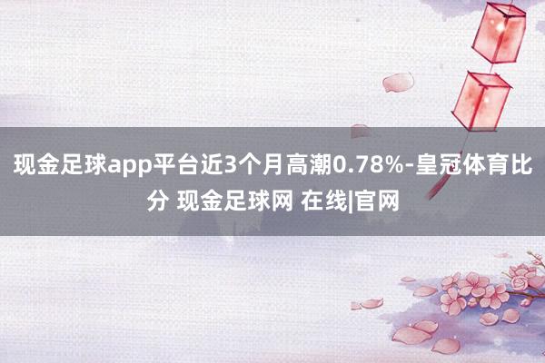 现金足球app平台近3个月高潮0.78%-皇冠体育比分 现金足球网 在线|官网