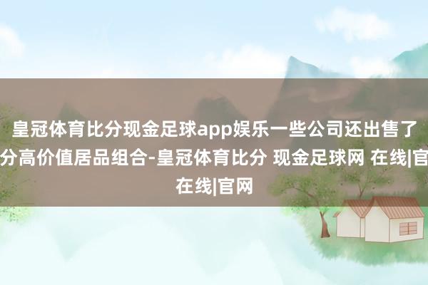 皇冠体育比分现金足球app娱乐一些公司还出售了部分高价值居品组合-皇冠体育比分 现金足球网 在线|官网