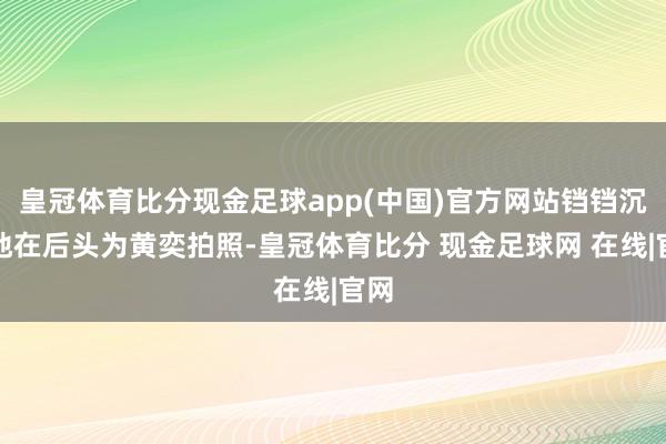 皇冠体育比分现金足球app(中国)官方网站铛铛沉默地在后头为黄奕拍照-皇冠体育比分 现金足球网 在线|官网