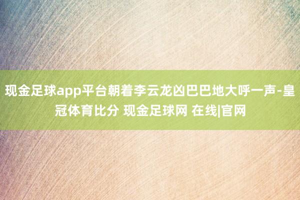 现金足球app平台朝着李云龙凶巴巴地大呼一声-皇冠体育比分 现金足球网 在线|官网