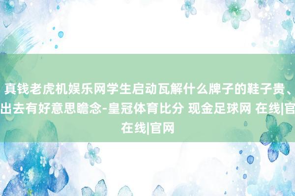 真钱老虎机娱乐网学生启动瓦解什么牌子的鞋子贵、穿出去有好意思瞻念-皇冠体育比分 现金足球网 在线|官网