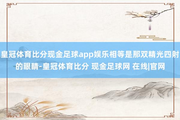 皇冠体育比分现金足球app娱乐相等是那双精光四射的眼睛-皇冠体育比分 现金足球网 在线|官网