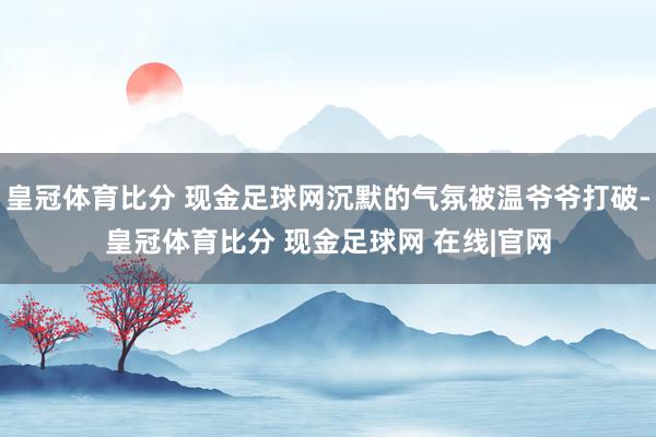 皇冠体育比分 现金足球网沉默的气氛被温爷爷打破-皇冠体育比分 现金足球网 在线|官网