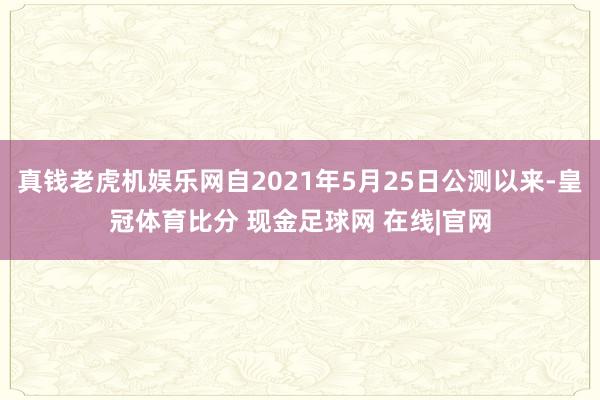 真钱老虎机娱乐网自2021年5月25日公测以来-皇冠体育比分 现金足球网 在线|官网