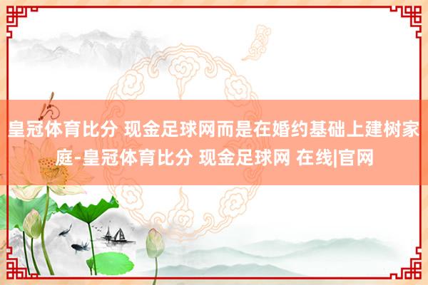 皇冠体育比分 现金足球网而是在婚约基础上建树家庭-皇冠体育比分 现金足球网 在线|官网