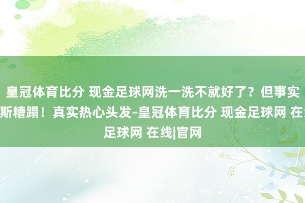 皇冠体育比分 现金足球网洗一洗不就好了？但事实远非如斯糟蹋！真实热心头发-皇冠体育比分 现金足球网 在线|官网