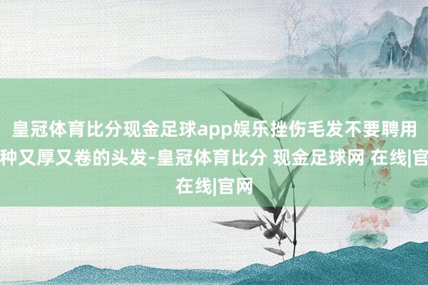 皇冠体育比分现金足球app娱乐挫伤毛发不要聘用那种又厚又卷的头发-皇冠体育比分 现金足球网 在线|官网