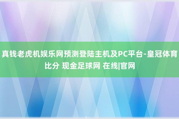 真钱老虎机娱乐网预测登陆主机及PC平台-皇冠体育比分 现金足球网 在线|官网