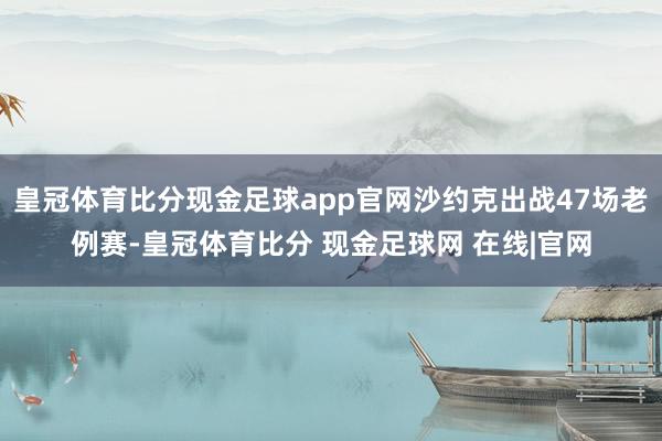 皇冠体育比分现金足球app官网沙约克出战47场老例赛-皇冠体育比分 现金足球网 在线|官网