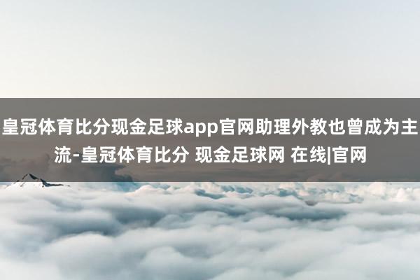 皇冠体育比分现金足球app官网助理外教也曾成为主流-皇冠体育比分 现金足球网 在线|官网