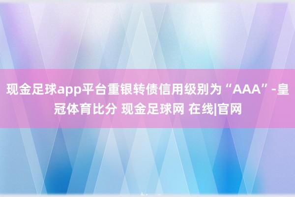 现金足球app平台重银转债信用级别为“AAA”-皇冠体育比分 现金足球网 在线|官网