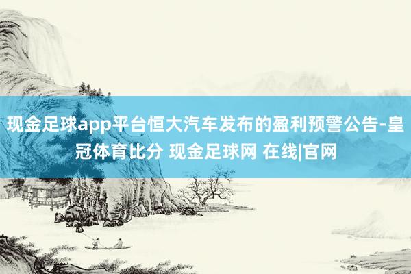 现金足球app平台恒大汽车发布的盈利预警公告-皇冠体育比分 现金足球网 在线|官网