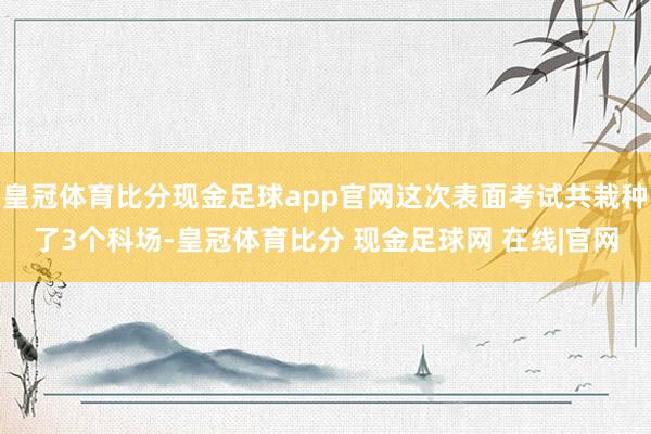 皇冠体育比分现金足球app官网这次表面考试共栽种了3个科场-皇冠体育比分 现金足球网 在线|官网