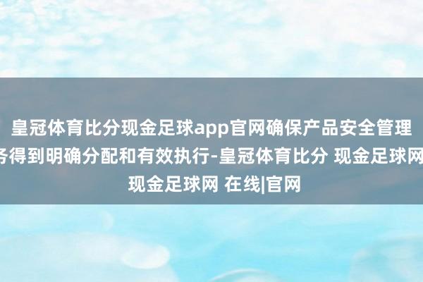 皇冠体育比分现金足球app官网确保产品安全管理的各项任务得到明确分配和有效执行-皇冠体育比分 现金足球网 在线|官网