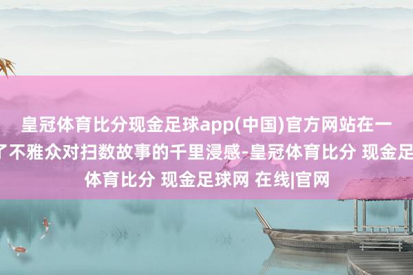 皇冠体育比分现金足球app(中国)官方网站在一定进度上影响了不雅众对扫数故事的千里浸感-皇冠体育比分 现金足球网 在线|官网